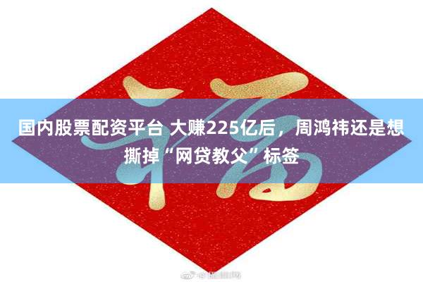 国内股票配资平台 大赚225亿后，周鸿祎还是想撕掉“网贷教父