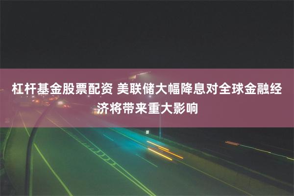 杠杆基金股票配资 美联储大幅降息对全球金融经济将带来重大影响