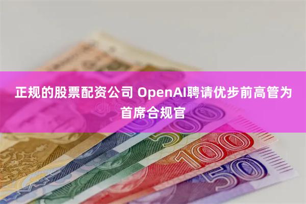 正规的股票配资公司 OpenAI聘请优步前高管为首席合规官