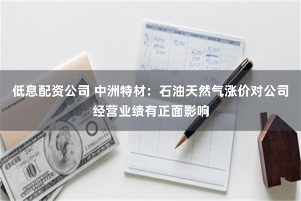 低息配资公司 中洲特材：石油天然气涨价对公司经营业绩有正面影