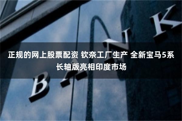 正规的网上股票配资 钦奈工厂生产 全新宝马5系长轴版亮相印度