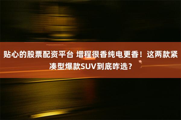 贴心的股票配资平台 增程很香纯电更香！这两款紧凑型爆款SUV