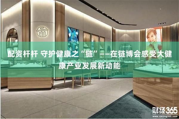 配资杆杆 守护健康之“链”——在链博会感受大健康产业发展新动