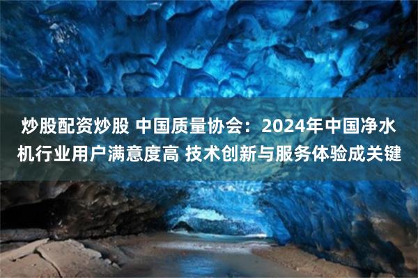 炒股配资炒股 中国质量协会：2024年中国净水机行业用户满意