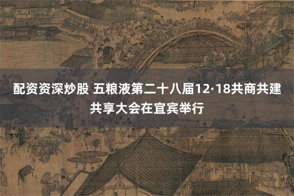 配资资深炒股 五粮液第二十八届12·18共商共建共享大会在宜