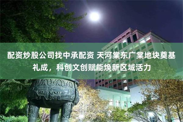 配资炒股公司找中承配资 天河棠东广棠地块奠基礼成，科创文创赋