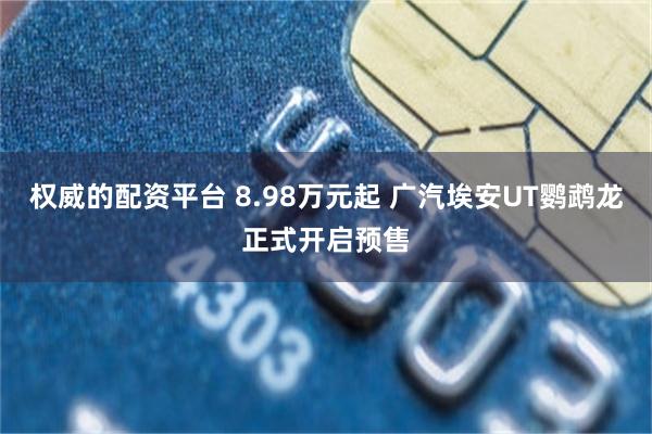 权威的配资平台 8.98万元起 广汽埃安UT鹦鹉龙正式开启预售